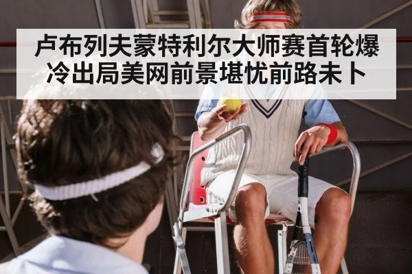 卢布列夫蒙特利尔大师赛首轮爆冷出局美网前景堪忧前路未卜